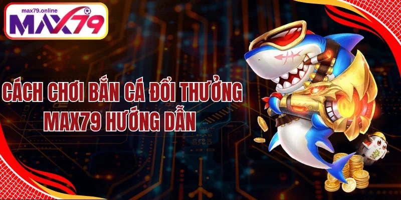 Cách Chơi Bắn Cá Đổi Thưởng Max79