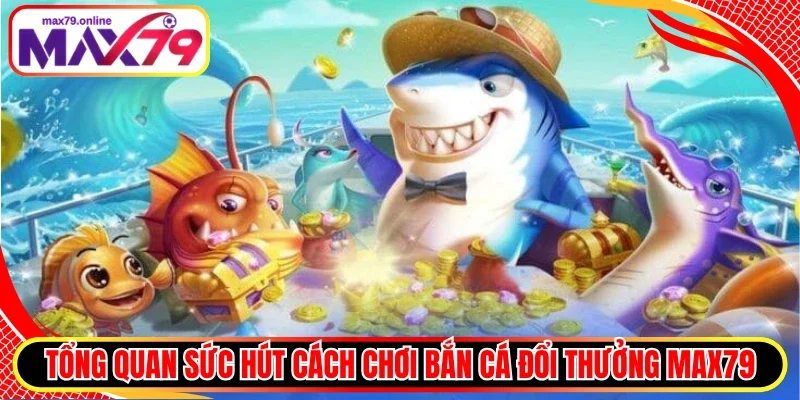 Tổng quan sức hút cách chơi bắn cá đổi thưởng Max79